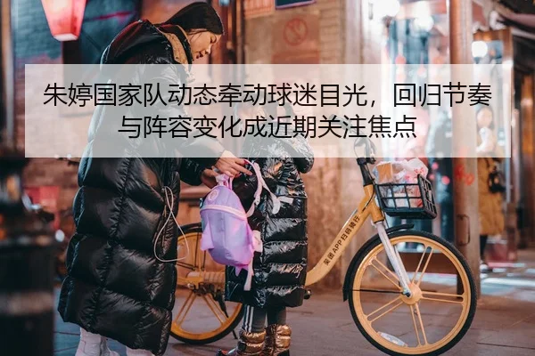 朱婷国家队动态牵动球迷目光，回归节奏与阵容变化成近期关注焦点